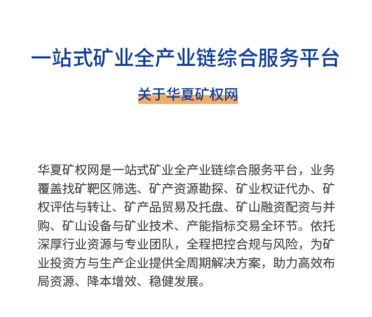 华夏矿权网是一站式矿业全产业链综合服务平台，业务覆盖找矿靶区筛选、矿产资源勘探、矿业权证代办、矿权评估与转让、矿产品贸易及托盘、矿山融资配资与并购、矿山设备与矿业技术、产能指标交易全环节。依托深厚行业资源与专业团队，全程把控合规与风险，为矿业投资方与生产企业提供全周期解决方案，助力高效布局资源、降本增效、稳健发展。